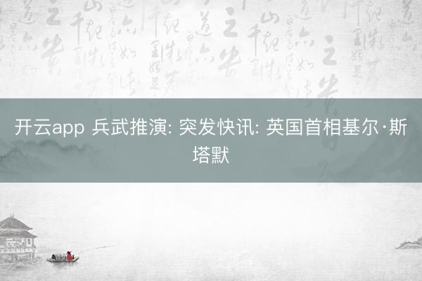 开云app 兵武推演: 突发快讯: 英国首相基尔·斯塔默