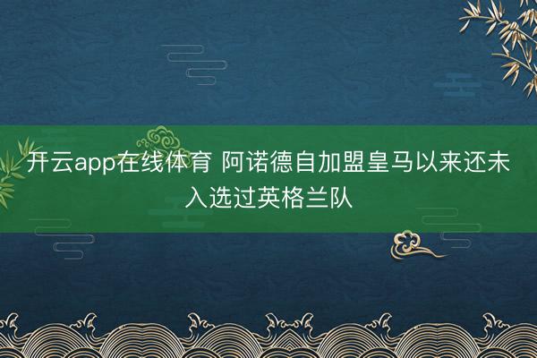 开云app在线体育 阿诺德自加盟皇马以来还未入选过英格兰队