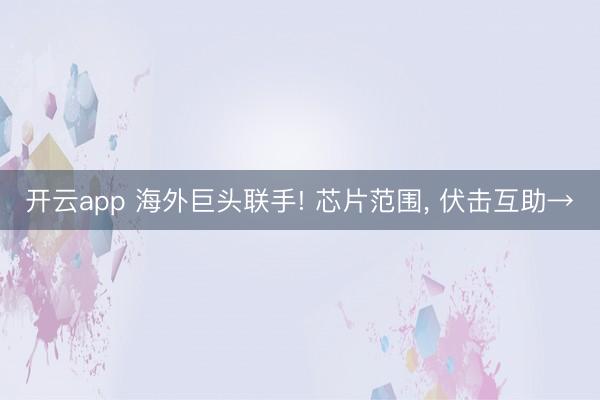 开云app 海外巨头联手! 芯片范围， 伏击互助→