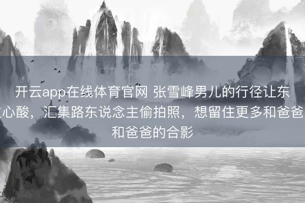 开云app在线体育官网 张雪峰男儿的行径让东说念主心酸,汇集路东说念主偷拍照,想留住更多和爸爸的合影