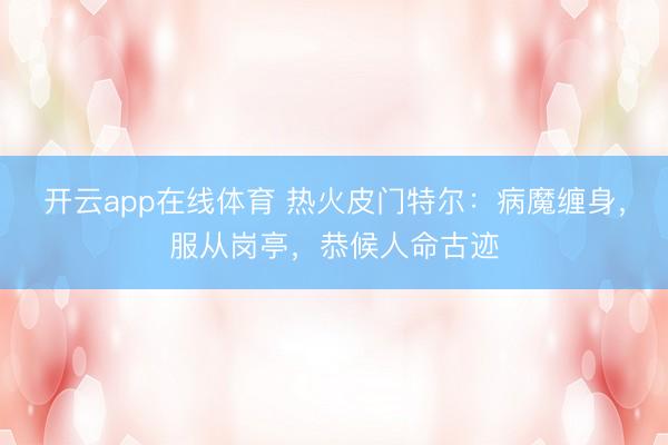 开云app在线体育 热火皮门特尔：病魔缠身，服从岗亭，恭候人命古迹
