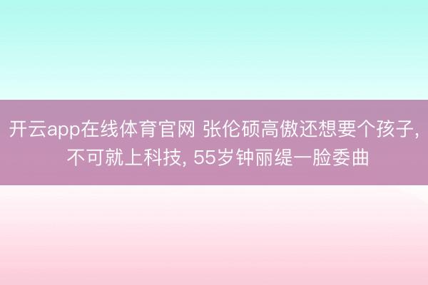 开云app在线体育官网 张伦硕高傲还想要个孩子， 不可就上科技， 55岁钟丽缇一脸委曲