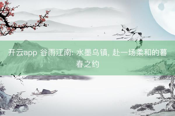 开云app 谷雨江南: 水墨乌镇， 赴一场柔和的暮春之约