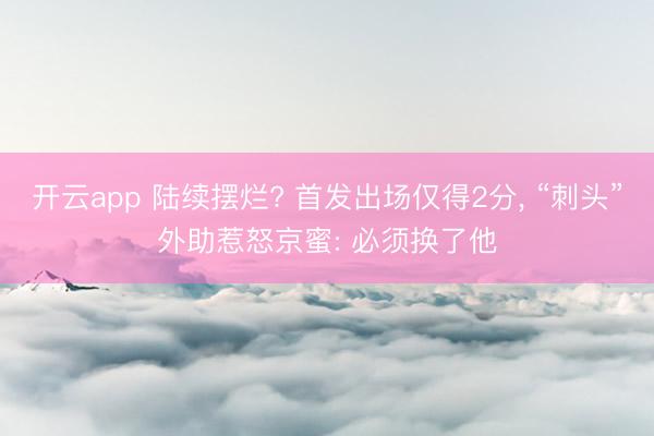 开云app 陆续摆烂? 首发出场仅得2分， “刺头”外助惹怒京蜜: 必须换了他