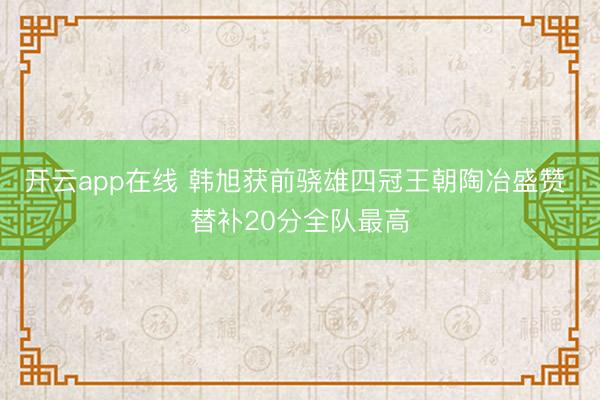 开云app在线 韩旭获前骁雄四冠王朝陶冶盛赞 替补20分全队最高