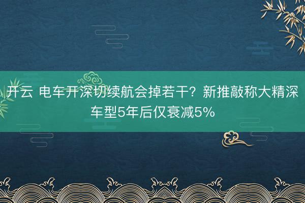 开云 电车开深切续航会掉若干？新推敲称大精深车型5年后仅衰减5%