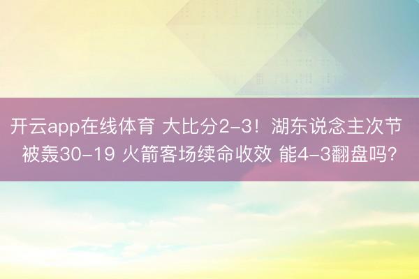 开云app在线体育 大比分2-3！湖东说念主次节 被轰30-19 火箭客场续命收效 能4-3翻盘吗？