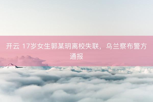 开云 17岁女生郭某玥离校失联，乌兰察布警方通报