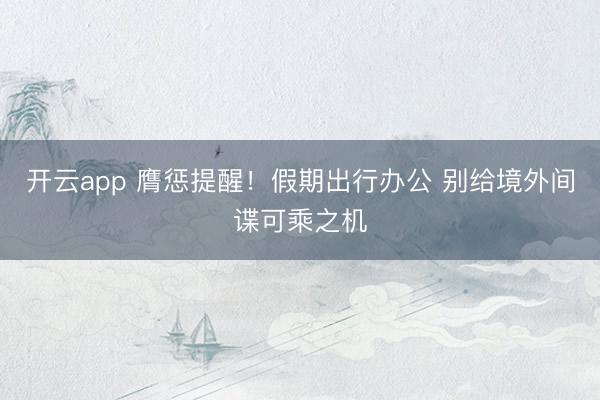 开云app 膺惩提醒！假期出行办公 别给境外间谍可乘之机