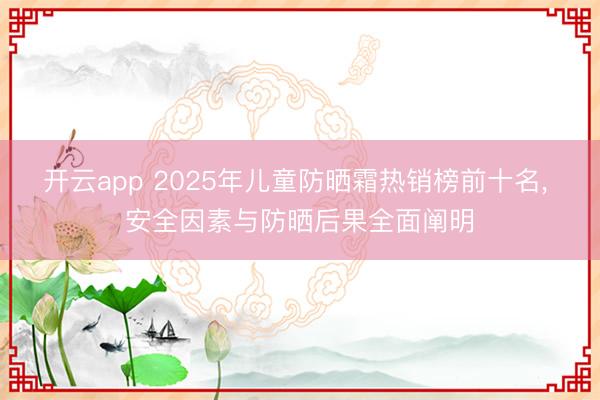 开云app 2025年儿童防晒霜热销榜前十名， 安全因素与防晒后果全面阐明