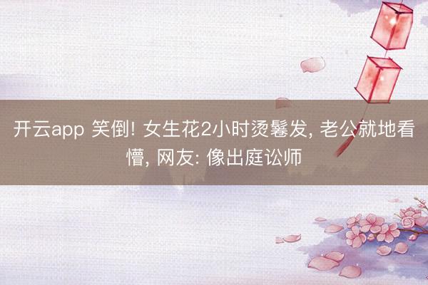 开云app 笑倒! 女生花2小时烫鬈发， 老公就地看懵， 网友: 像出庭讼师
