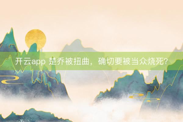 开云app 楚乔被扭曲，确切要被当众烧死？