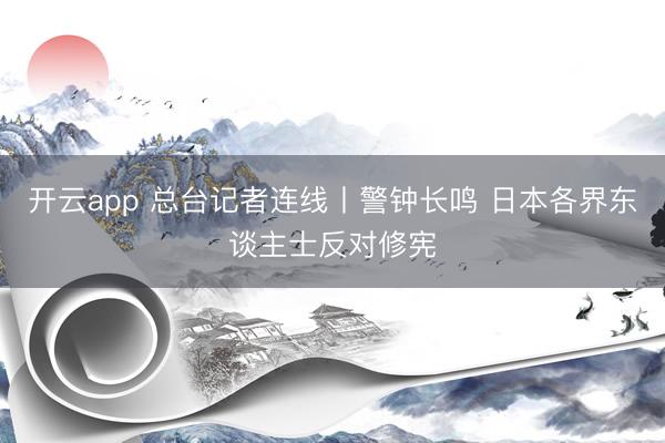 开云app 总台记者连线丨警钟长鸣 日本各界东谈主士反对修宪