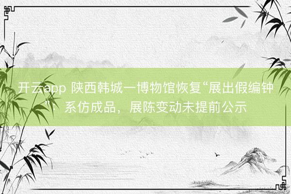 开云app 陕西韩城一博物馆恢复“展出假编钟”：系仿成品，展陈变动未提前公示