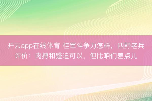 开云app在线体育 桂军斗争力怎样，四野老兵评价：肉搏和蹙迫可以，但比咱们差点儿