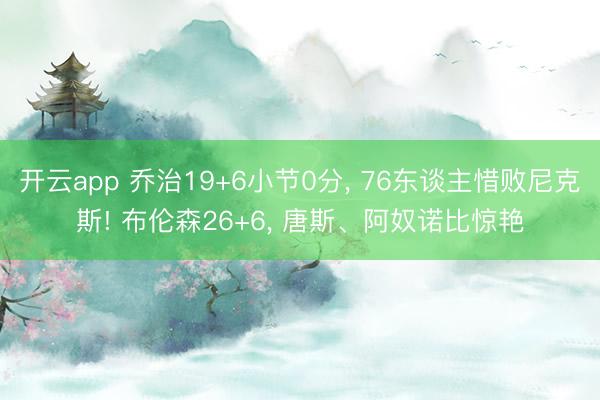 开云app 乔治19+6小节0分， 76东谈主惜败尼克斯! 布伦森26+6， 唐斯、阿奴诺比惊艳