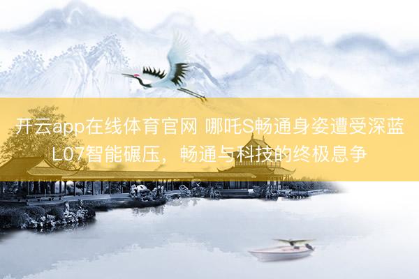 开云app在线体育官网 哪吒S畅通身姿遭受深蓝L07智能碾压，畅通与科技的终极息争