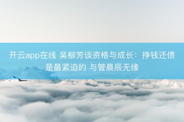 开云app在线 吴柳芳谈资格与成长：挣钱还债是最紧迫的 与管晨辰无缘