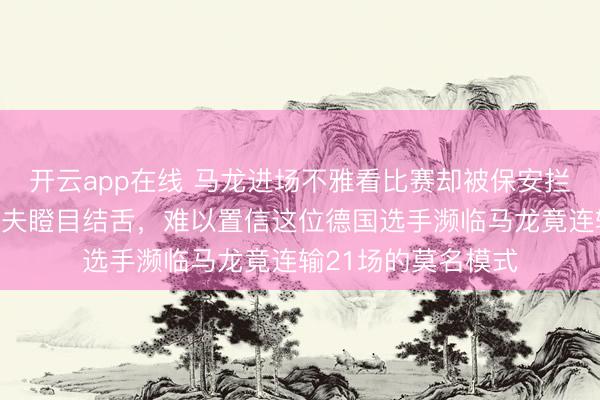 开云app在线 马龙进场不雅看比赛却被保安拦下，老敌手奥恰洛夫瞪目结舌，难以置信这位德国选手濒临马龙竟连输21场的莫名模式