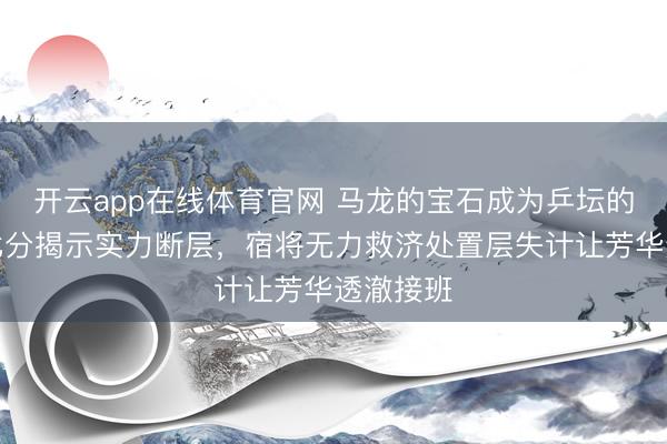开云app在线体育官网 马龙的宝石成为乒坛的注脚，比分揭示实力断层，宿将无力救济处置层失计让芳华透澈接班