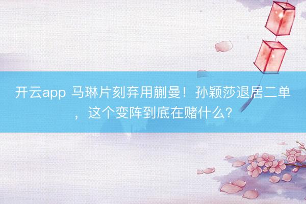 开云app 马琳片刻弃用蒯曼！孙颖莎退居二单，这个变阵到底在赌什么？