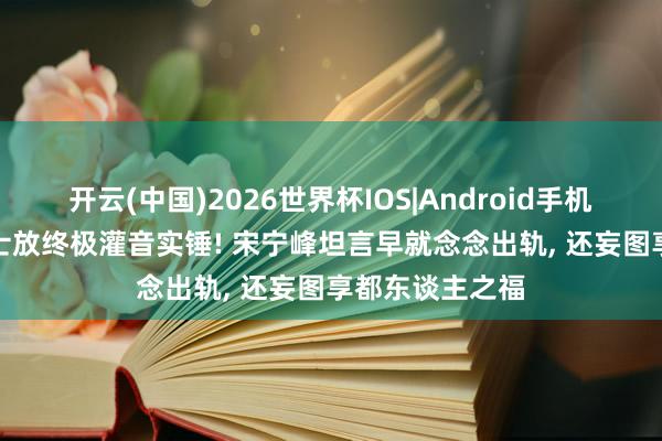 开云(中国)2026世界杯IOS|Android手机app下载 Q女士放终极灌音实锤! 宋宁峰坦言早就念念出轨, 还妄图享都东谈主之福