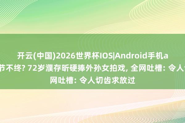 开云(中国)2026世界杯IOS|Android手机app下载 晚节不终? 72岁濮存昕硬捧外孙女拍戏, 全网吐槽: 令人切齿求放过