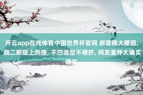 开云app在线体育中国世界杯官网 郝蕾膀大腰圆， 跷二郎腿上热搜，<a href=