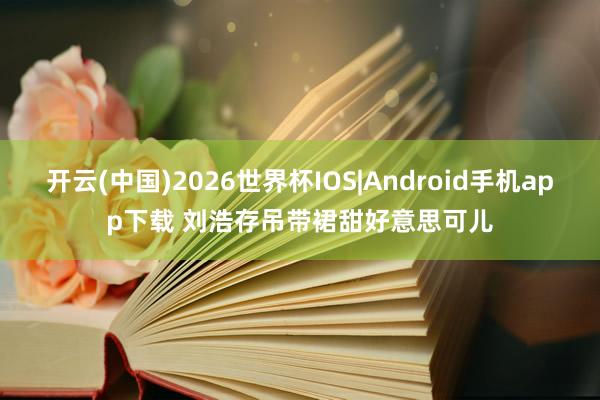 开云(中国)2026世界杯IOS|Android手机app下载 刘浩存吊带裙甜好意思可儿