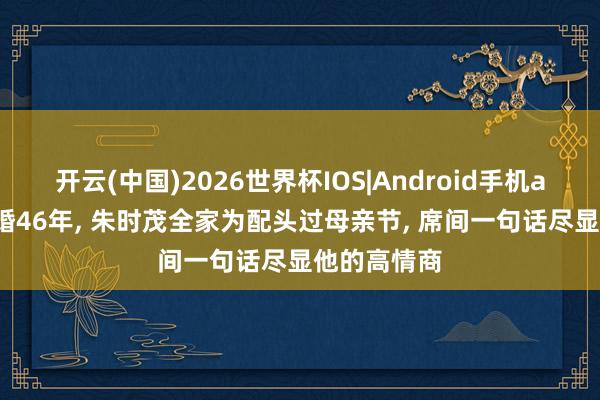 开云(中国)2026世界杯IOS|Android手机app下载 成婚46年, 朱时茂全家为配头过母亲节, 席间一句话尽显他的高情商