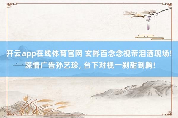 开云app在线体育官网 玄彬百念念视帝泪洒现场! 深情广告孙艺珍, 台下对视一刹甜到齁!