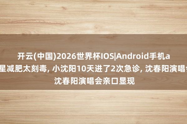 开云(中国)2026世界杯IOS|Android手机app下载 明星减肥太刻毒, 小沈阳10天进了2次急诊, 沈春阳演唱会亲口显现