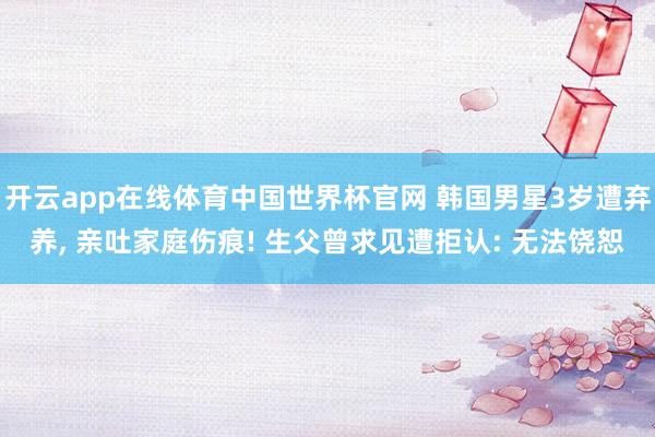 开云app在线体育中国世界杯官网 韩国男星3岁遭弃养, 亲吐家庭伤痕! 生父曾求见遭拒认: 无法饶恕