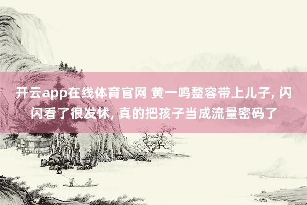 开云app在线体育官网 黄一鸣整容带上儿子, 闪闪看了很发怵, 真的把孩子当成流量密码了