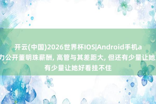 开云(中国)2026世界杯IOS|Android手机app下载 格力公开董明珠薪酬， 高管与其差距大， 但还有少量让她好看挂不住