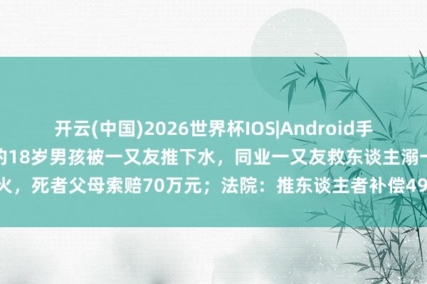 开云(中国)2026世界杯IOS|Android手机app下载 重庆不会游水的18岁男孩被一又友推下水,同业一又友救东谈主溺一火,死者父母索赔70万元;法院:推东谈主者补偿49万余元,获救者补偿19万余元