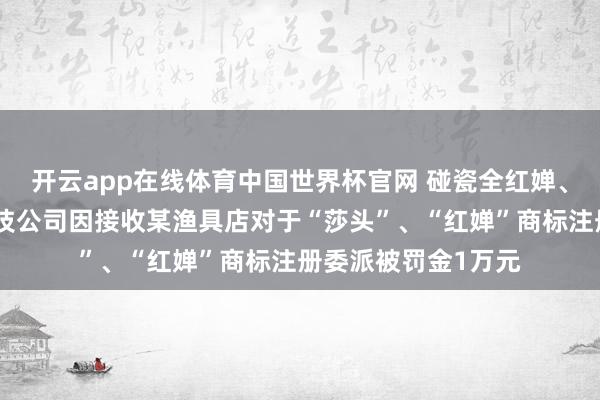 开云app在线体育中国世界杯官网 碰瓷全红婵、孙颖莎,杭州一科技公司因接收某渔具店对于“莎头”、“红婵”商标注册委派被罚金1万元