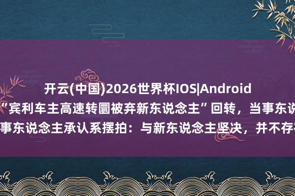 开云(中国)2026世界杯IOS|Android手机app下载 感动全网的“宾利车主高速转圜被弃新东说念主”回转,当事东说念主承认系摆拍:与新东说念主坚决,并不存在婚车弃东说念主的事