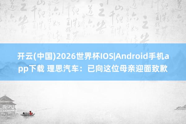 开云(中国)2026世界杯IOS|Android手机app下载 理思汽车:已向这位母亲迎面致歉