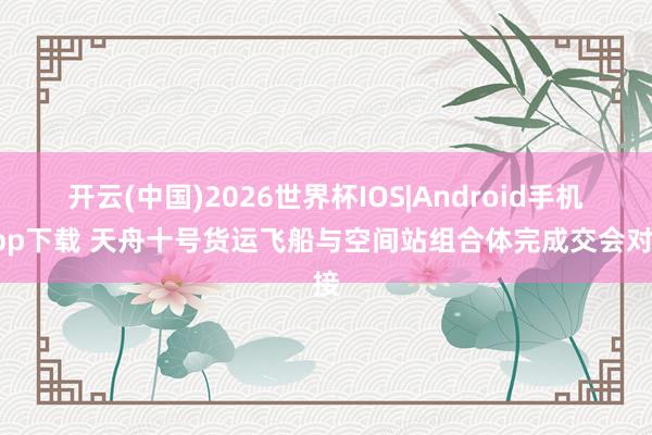 开云(中国)2026世界杯IOS|Android手机app下载 天舟十号货运飞船与空间站组合体完成交会对接