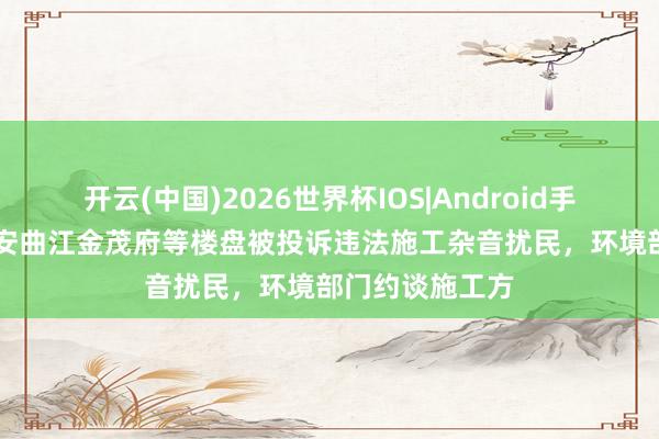 开云(中国)2026世界杯IOS|Android手机app下载 西安曲江金茂府等楼盘被投诉违法施工杂音扰民,环境部门约谈施工方
