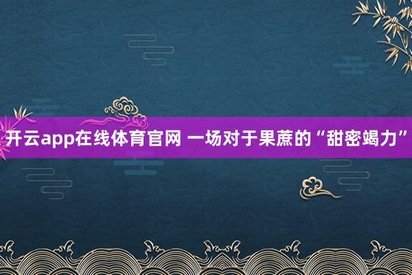开云app在线体育官网 一场对于果蔗的“甜密竭力”