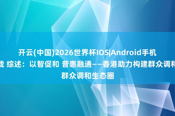 开云(中国)2026世界杯IOS|Android手机app下载 综述:以智促和 普惠融通——香港助力构建群众调和生态圈