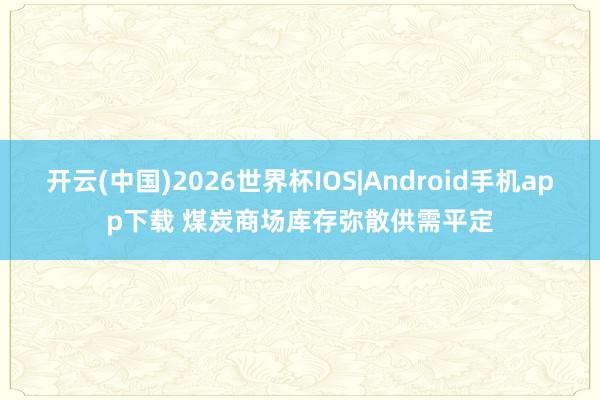开云(中国)2026世界杯IOS|Android手机app下载 煤炭商场库存弥散供需平定