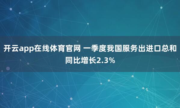 开云app在线体育官网 一季度我国服务出进口总和同比增长2.3%