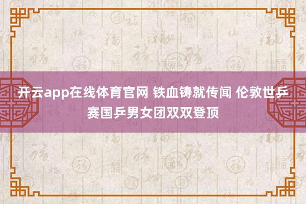 开云app在线体育官网 铁血铸就传闻 伦敦世乒赛国乒男女团双双登顶