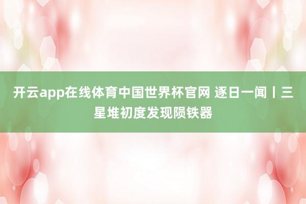 开云app在线体育中国世界杯官网 逐日一闻丨三星堆初度发现陨铁器
