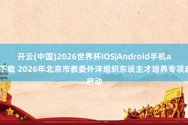 开云(中国)2026世界杯IOS|Android手机app下载 2026年北京市教委外洋组织东谈主才培养专项启动