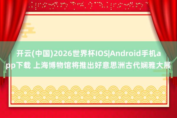 开云(中国)2026世界杯IOS|Android手机app下载 上海博物馆将推出好意思洲古代娴雅大展