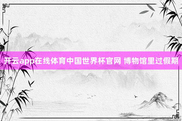 开云app在线体育中国世界杯官网 博物馆里过假期